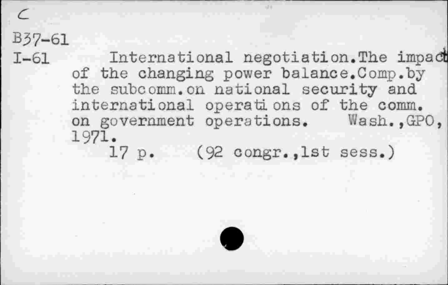 ﻿B37-61
1-61 International negotiation.The impact of the changing power balance.Comp.by the subcomm.on national security and international operati ons of the comm, on government operations. Wash.,GPO, 1971.
17 p. (92 congr.,lst sess.)